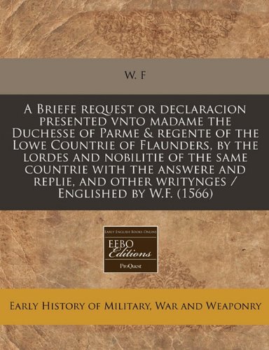 A Briefe request or declaracion presented vnto madame the Duchesse of Parme & regente of the Lowe Countrie of Flaunders, by the lordes and nobilitie ... other writynges / Englished by W.F. (1566) (9781240407743) by W. F