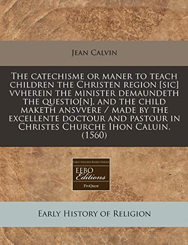 The catechisme or maner to teach children the Christen region [sic] vvherein the minister demaundeth the questio[n], and the child maketh ansvvere / ... in Christes Churche Ihon Caluin. (1560) (9781240412051) by Calvin, Jean