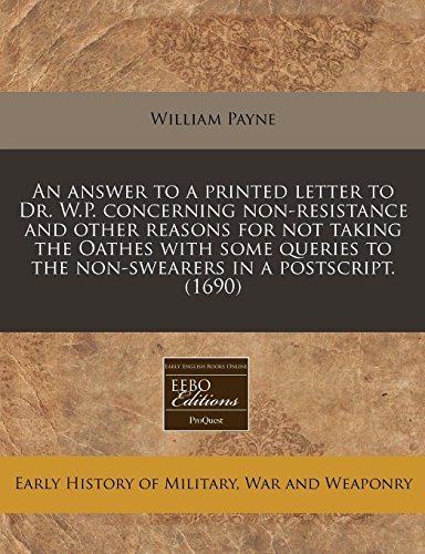 An answer to a printed letter to Dr. W.P. concerning non-resistance and other reasons for not taking the Oathes with some queries to the non-swearers in a postscript. (1690) (9781240777662) by Payne, William