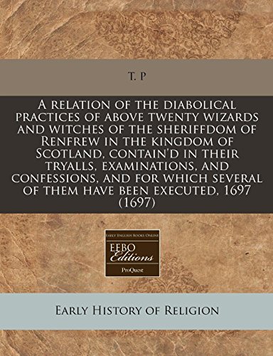 A relation of the diabolical practices of above twenty wizards and witches of the sheriffdom of Renfrew in the kingdom of Scotland, contain'd in their ... of them have been executed, 1697 (1697) (9781240778065) by T. P