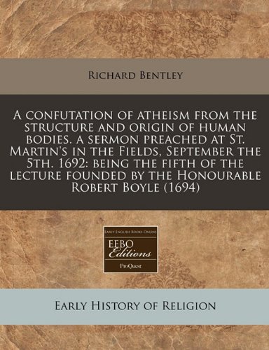 A confutation of atheism from the structure and origin of human bodies. a sermon preached at St. Martin's in the Fields, September the 5th. 1692: ... founded by the Honourable Robert Boyle (1694) (9781240779970) by Bentley, Richard