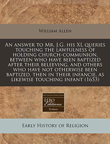 An answer to Mr. J.G. his XL queries touching the lawfulness of holding church-communion, between who have been baptized after their beleeving, and ... infancie, as likewise touching infant (1653) (9781240783373) by Allen, William
