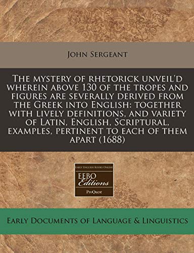 The mystery of rhetorick unveil'd wherein above 130 of the tropes and figures are severally derived from the Greek into English: together with lively ... pertinent to each of them apart (1688) (9781240783724) by Sergeant, John