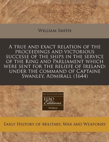 A true and exact relation of the proceedings and victorious successe of the ships in the service of the King and Parliament which were sent for the ... command of Captaine Swanley, Admirall (1644) (9781240784530) by Smith, William