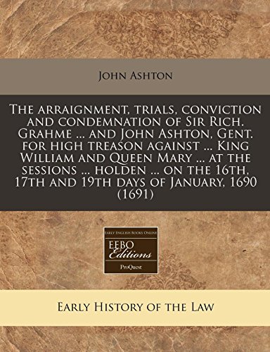 The arraignment, trials, conviction and condemnation of Sir Rich. Grahme ... and John Ashton, Gent. for high treason against ... King William and ... 17th and 19th days of January, 1690 (1691) (9781240787630) by Ashton, John