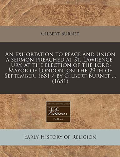An exhortation to peace and union a sermon preached at St. Lawrence-Jury, at the election of the Lord-Mayor of London, on the 29th of September, 1681 / by Gilbert Burnet ... (1681) (9781240790425) by Burnet, Gilbert