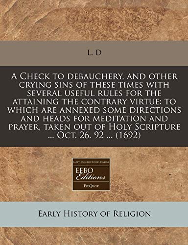 A Check to debauchery, and other crying sins of these times with several useful rules for the attaining the contrary virtue: to which are annexed some ... of Holy Scripture ... Oct. 26. 92 ... (1692) (9781240790869) by L. D