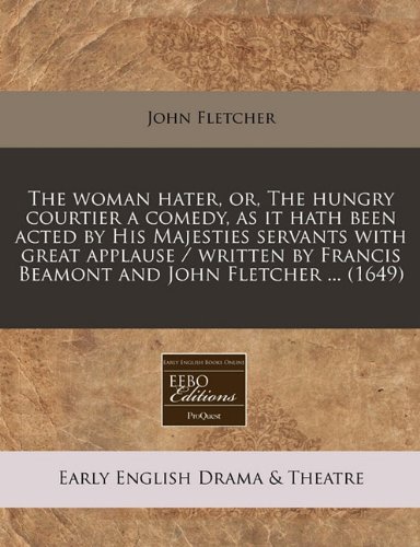The woman hater, or, The hungry courtier a comedy, as it hath been acted by His Majesties servants with great applause / written by Francis Beamont and John Fletcher ... (1649) (9781240802265) by Fletcher, John