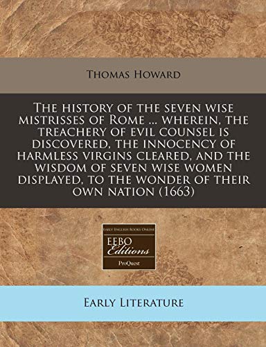 The history of the seven wise mistrisses of Rome ... wherein, the treachery of evil counsel is discovered, the innocency of harmless virgins cleared, ... to the wonder of their own nation (1663) (9781240803286) by Howard, Thomas