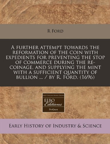 A further attempt towards the reformation of the coin with expedients for preventing the stop of commerce during the re-coinage, and supplying the ... quantity of bullion ... / by R. Ford. (1696) (9781240820467) by Ford, R