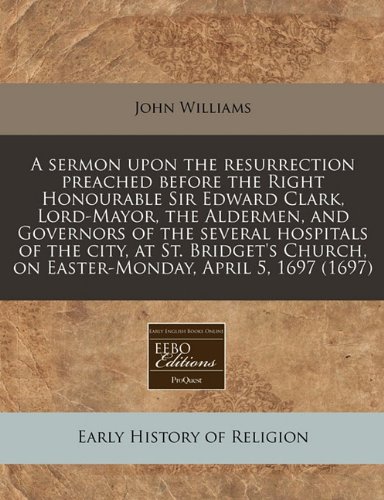 A sermon upon the resurrection preached before the Right Honourable Sir Edward Clark, Lord-Mayor, the Aldermen, and Governors of the several hospitals ... on Easter-Monday, April 5, 1697 (1697) (9781240825110) by Williams, John