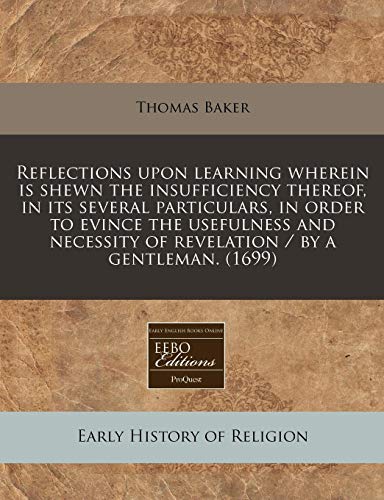 Reflections upon learning wherein is shewn the insufficiency thereof, in its several particulars, in order to evince the usefulness and necessity of revelation / by a gentleman. (1699) (9781240825424) by Baker, Thomas