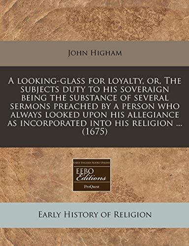 A looking-glass for loyalty, or, The subjects duty to his soveraign being the substance of several sermons preached by a person who always looked upon ... as incorporated into his religion ... (1675) (9781240826810) by Higham, John