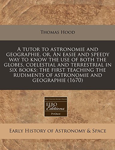 A tutor to astronomie and geographie, or, An easie and speedy way to know the use of both the globes, coelestial and terrestrial in six books: the ... rudiments of astronomie and geographie (1670) (9781240831296) by Hood, Thomas