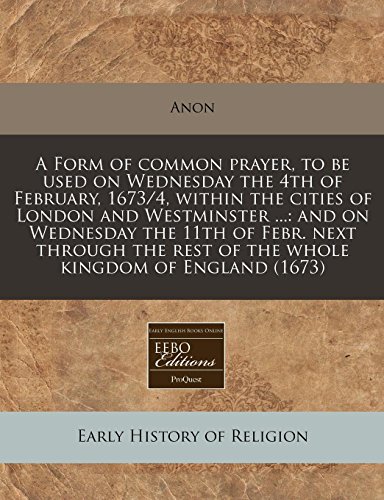 A Form of common prayer, to be used on Wednesday the 4th of February, 1673/4, within the cities of London and Westminster ...: and on Wednesday the ... rest of the whole kingdom of England (1673) (9781240834020) by Anon