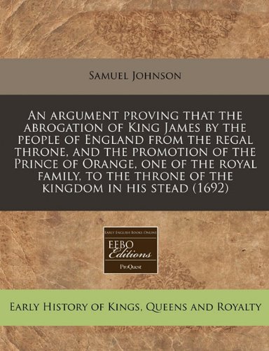 An argument proving that the abrogation of King James by the people of England from the regal throne, and the promotion of the Prince of Orange, one ... the throne of the kingdom in his stead (1692) (9781240847242) by Johnson, Samuel