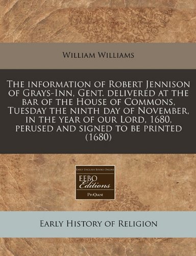 The information of Robert Jennison of Grays-Inn, Gent. delivered at the bar of the House of Commons, Tuesday the ninth day of November, in the year of ... 1680, perused and signed to be printed (1680) (9781240849178) by Williams, William