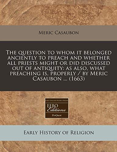 The question to whom it belonged anciently to preach and whether all priests might or did discussed out of antiquity: as also, what preaching is, properly / by Meric Casaubon ... (1663) (9781240849888) by Casaubon, Meric