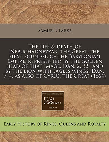 The life & death of Nebuchadnezzar, the Great, the first founder of the Babylonian Empire, represented by the golden head of that image, Dan. 2. 32., ... Dan. 7. 4. as also of Cyrus, the Great (1664) (9781240853823) by Clarke, Samuel