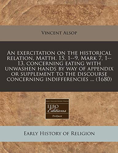 An exercitation on the historical relation, Matth. 15, 1--9, Mark 7, 1--13, concerning eating with unwashen hands by way of appendix or supplement to the discourse concerning indifferencies ... (1680) (9781240859429) by Alsop, Vincent