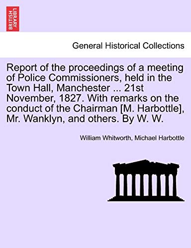 Stock image for Report of the Proceedings of a Meeting of Police Commissioners, Held in the Town Hall, Manchester . 21st November, 1827. with Remarks on the Conduct . Harbottle], Mr. Wanklyn, and Others. by W. W. for sale by Ebooksweb