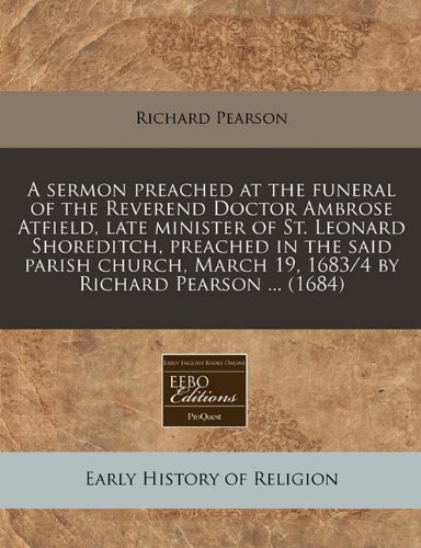 A sermon preached at the funeral of the Reverend Doctor Ambrose Atfield, late minister of St. Leonard Shoreditch, preached in the said parish church, March 19, 1683/4 by Richard Pearson ... (1684) (9781240936144) by Pearson, Richard