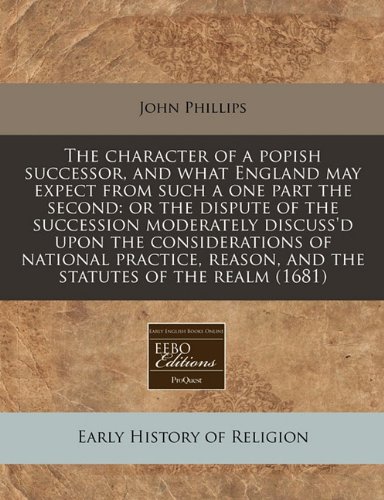 The character of a popish successor, and what England may expect from such a one part the second: or the dispute of the succession moderately ... reason, and the statutes of the realm (1681) (9781240937899) by Phillips, John