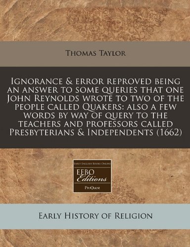 Ignorance & error reproved being an answer to some queries that one John Reynolds wrote to two of the people called Quakers: also a few words by way ... called Presbyterians & Independents (1662) (9781240942381) by Taylor, Thomas