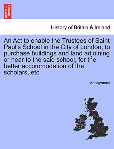 9781241009113: An Act to enable the Trustees of Saint Paul's School in the City of London, to purchase buildings and land adjoining or near to the said school, for the better accommodation of the scholars, etc.