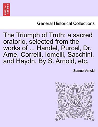 9781241013851: The Triumph of Truth; a sacred oratorio, selected from the works of ... Handel, Purcel, Dr. Arne, Correlli, Iomelli, Sacchini, and Haydn. By S. Arnold, etc.