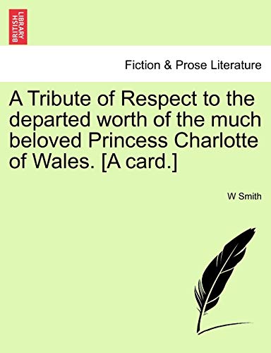 A Tribute of Respect to the Departed Worth of the Much Beloved Princess Charlotte of Wales. [a Card.] (9781241016234) by Smith, W