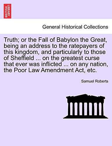 Truth or the Fall of Babylon the Great, being an address to the ratepayers of this kingdom, and particularly to those of Sheffield on the any nation, the Poor Law Amendment Act, etc - Samuel Roberts