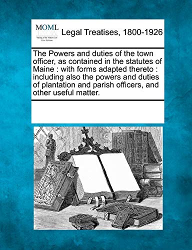 9781241080723: The Powers and Duties of the Town Officer, as Contained in the Statutes of Maine: With Forms Adapted Thereto: Including Also the Powers and Duties of ... and Parish Officers, and Other Useful Matter.