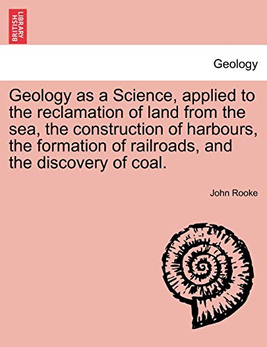 Geology as a Science, Applied to the Reclamation of Land from the Sea, the Construction of Harbours, the Formation of Railroads, and the Discovery of Coal. (9781241096571) by Rooke, John