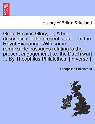 Imagen de archivo de Great Britains Glory; Or, a Brief Description of the Present State . of the Royal Exchange. with Some Remarkable Passages Relating to the Present . . by Theophilus Philalethes. [in Verse.] a la venta por Lucky's Textbooks