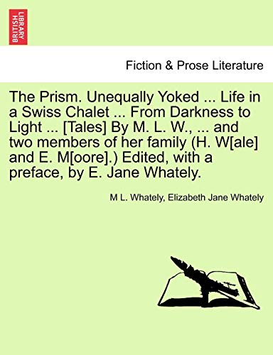 Stock image for The Prism. Unequally Yoked . Life in a Swiss Chalet . from Darkness to Light . [Tales] by M. L. W., . and Two Members of Her Family (H. W[ale] . Edited, with a Preface, by E. Jane Whately. for sale by Lucky's Textbooks