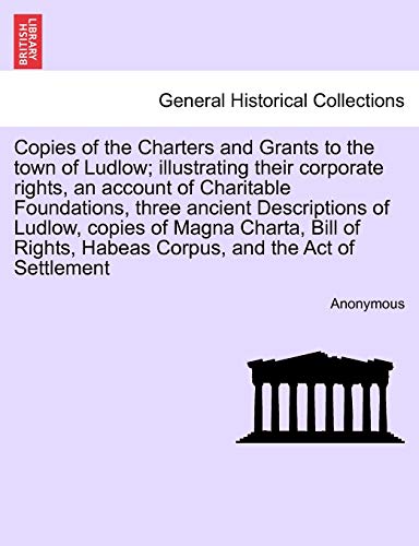 9781241320751: Copies of the Charters and Grants to the town of Ludlow; illustrating their corporate rights, an account of Charitable Foundations, three ancient ... Habeas Corpus, and the Act of Settlement