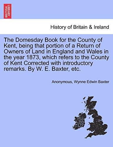 Stock image for The Domesday Book for the County of Kent, Being That Portion of a Return of Owners of Land in England and Wales in the Year 1873, Which Refers to the . Introductory Remarks. by W. E. Baxter, Etc. for sale by Lucky's Textbooks