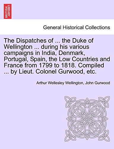 9781241352974: The Dispatches of ... the Duke of Wellington ... during his various campaigns in India, Denmark, Portugal, Spain, the Low Countries and France from ... Compiled ... by Lieut. Colonel Gurwood, etc.