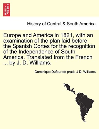 Europe and America in 1821, with an Examination of the Plan Laid Before the Spanish Cortes for the Recognition of the Independence of South America. Translated from the French ... by J. D. Williams. (9781241424282) by Dufour De Pradt, Dominique; Williams Dr, Professor Of Medical Microbiology J D