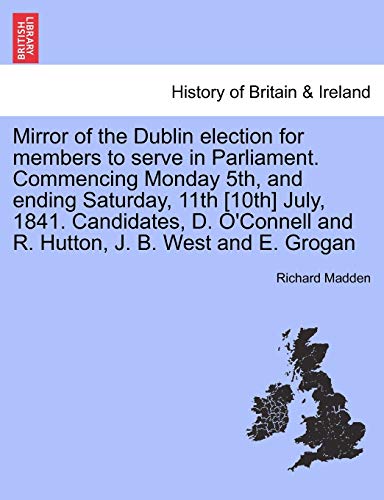 Mirror of the Dublin Election for Members to Serve in Parliament. Commencing Monday 5th, and Ending Saturday, 11th [10th] July, 1841. Candidates, D. O'Connell and R. Hutton, J. B. West and E. Grogan (9781241435196) by Madden, Richard