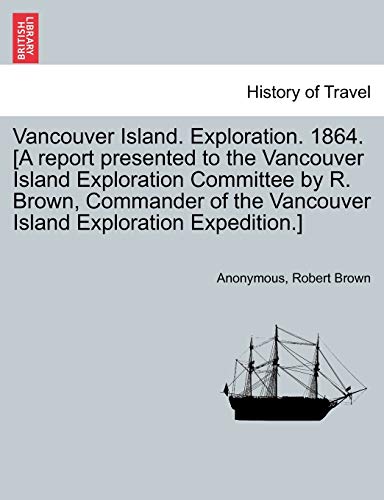 Vancouver Island. Exploration. 1864. [A report presented to the Vancouver Island Exploration Committee by R. Brown, Commander of the Vancouver Island Exploration Expedition.] (9781241444266) by Anonymous; Brown, Robert