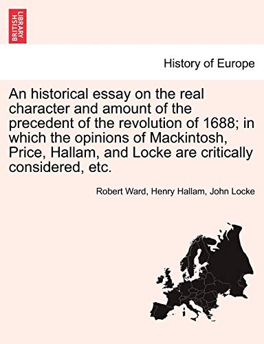 An Historical Essay on the Real Character and Amount of the Precedent of the Revolution of 1688; In Which the Opinions of Mackintosh, Price, Hallam, and Locke Are Critically Considered, Etc. Vol. I. (9781241452421) by Ward, Robert; Hallam, Henry; Locke, John