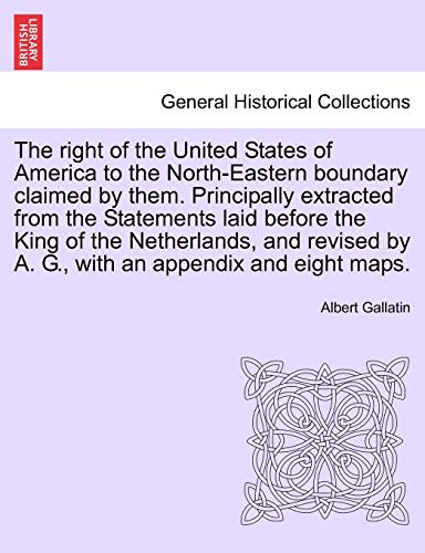 The Right of the United States of America to the North-Eastern Boundary Claimed by Them. Principally Extracted from the Statements Laid Before the ... by A. G., with an Appendix and Eight Maps. (9781241455361) by Gallatin, Albert