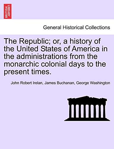 The Republic; or, a history of the United States of America in the administrations from the monarchic colonial days to the present times. (9781241469153) by Irelan MD, John Robert; Buchanan, James; Washington, George