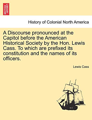9781241470050: A Discourse Pronounced at the Capitol Before the American Historical Society by the Hon. Lewis Cass. to Which Are Prefixed Its Constitution and the Names of Its Officers.