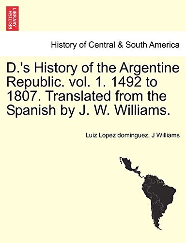 D.'s History of the Argentine Republic. Vol. 1. 1492 to 1807. Translated from the Spanish by J. W. Williams. (9781241470562) by Lopez Dominguez, Luiz; Williams, J