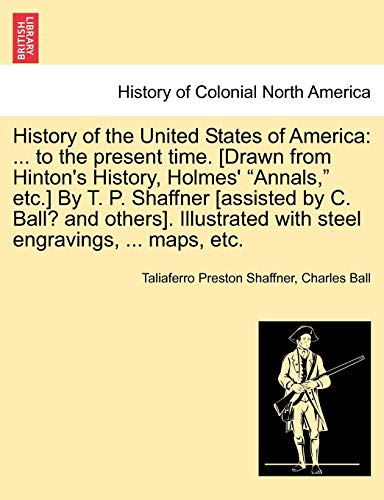 History of the United States of America: ... to the present time. [Drawn from Hinton's History, Holmes' "Annals," etc.] By T. P. Shaffner [assisted by ... with steel engravings, ... maps, etc. (9781241473501) by Shaffner, Taliaferro Preston; Ball, Charles