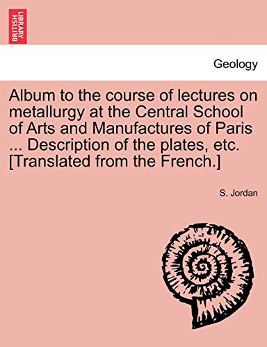 Album to the Course of Lectures on Metallurgy at the Central School of Arts and Manufactures of Paris ... Description of the Plates, Etc. [Translated from the French.] (9781241505141) by Jordan, S