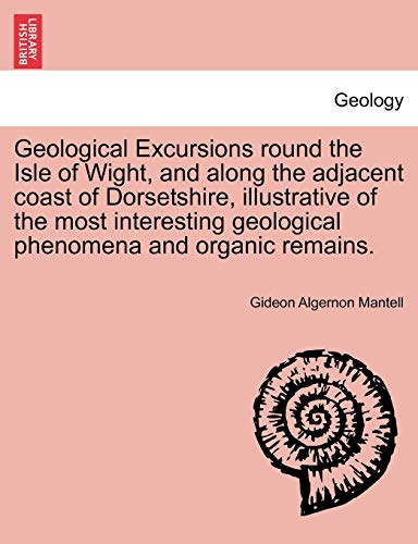 9781241506773: Geological Excursions round the Isle of Wight, and along the adjacent coast of Dorsetshire, illustrative of the most interesting geological phenomena and organic remains.